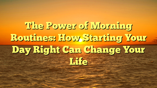 The Power of Morning Routines: How Starting Your Day Right Can Change Your Life