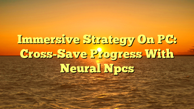 Immersive Strategy On PC: Cross-Save Progress With Neural Npcs