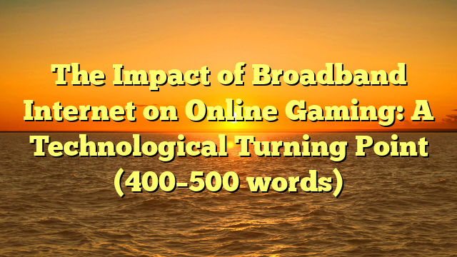 The Impact of Broadband Internet on Online Gaming: A Technological Turning Point (400–500 words)