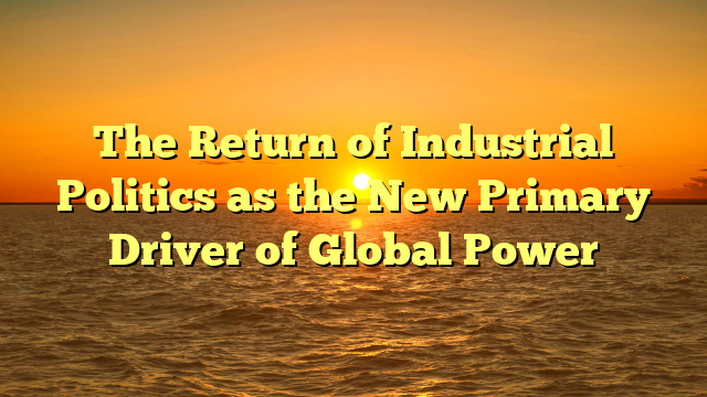 The Return of Industrial Politics as the New Primary Driver of Global Power