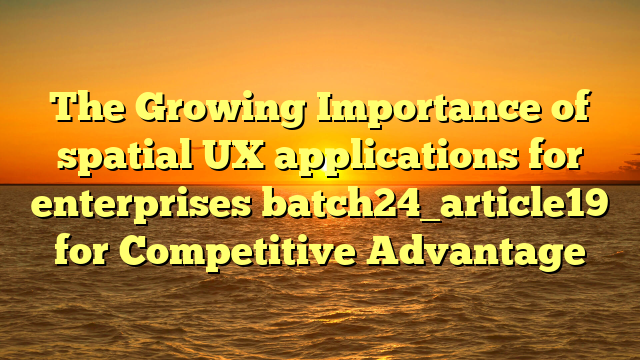 The Growing Importance of spatial UX applications for enterprises batch24_article19 for Competitive Advantage