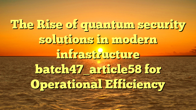 The Rise of quantum security solutions in modern infrastructure batch47_article58 for Operational Efficiency