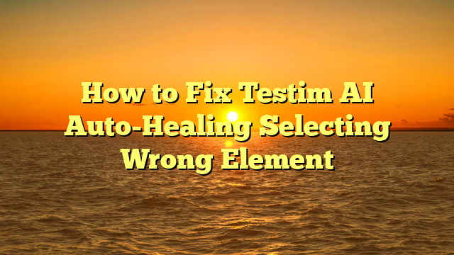 How to Fix Testim AI Auto-Healing Selecting Wrong Element
