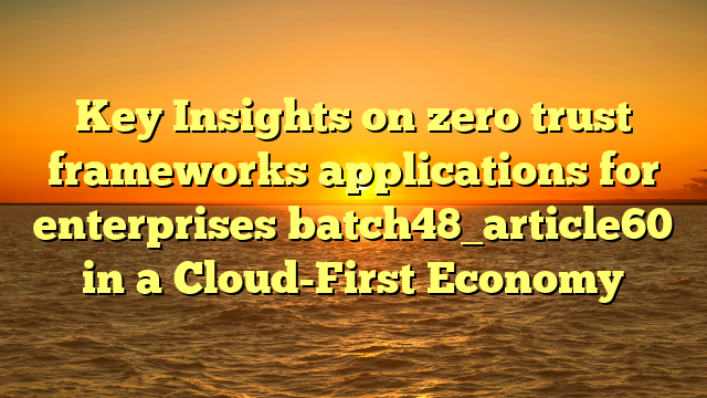 Key Insights on zero trust frameworks applications for enterprises batch48_article60 in a Cloud-First Economy